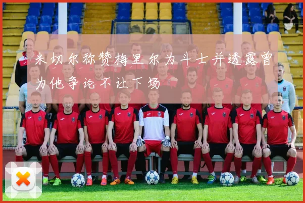 米切尔称赞梅里尔为斗士并透露曾为他争论不让下场