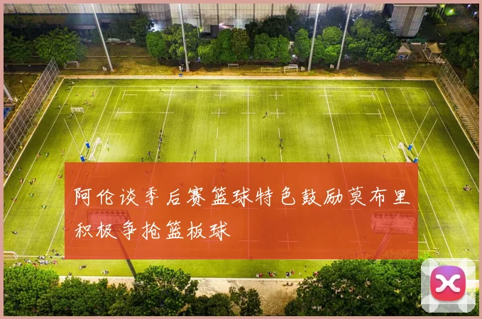 阿伦谈季后赛篮球特色鼓励莫布里积极争抢篮板球