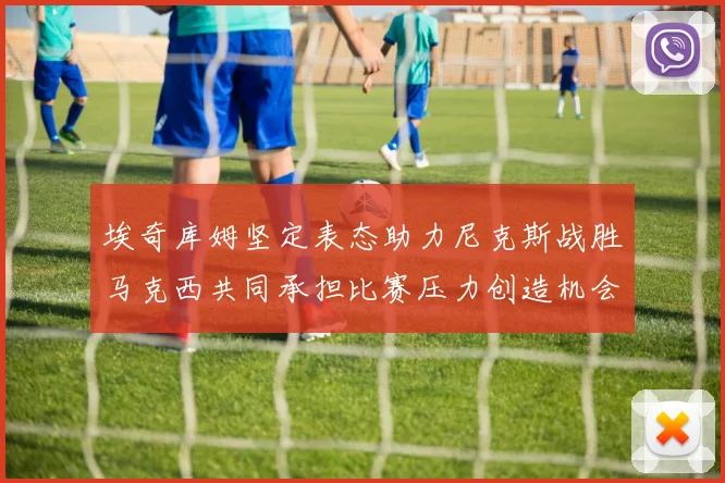 埃奇库姆坚定表态助力尼克斯战胜马克西共同承担比赛压力创造机会