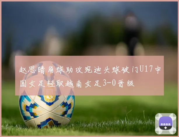 赵思晴角球助攻宛迪头球破门U17中国女足轻取越南女足3-0晋级