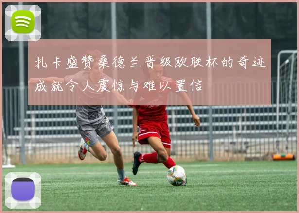 扎卡盛赞桑德兰晋级欧联杯的奇迹成就令人震惊与难以置信