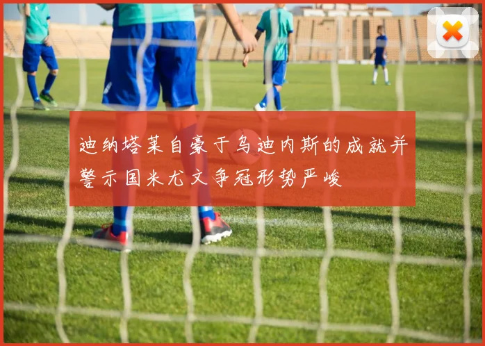 迪纳塔莱自豪于乌迪内斯的成就并警示国米尤文争冠形势严峻