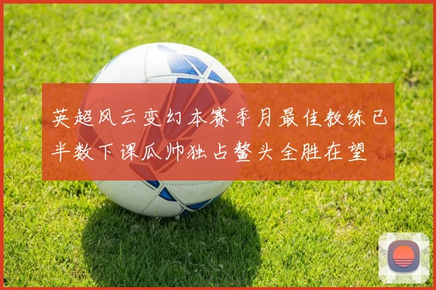 英超风云变幻本赛季月最佳教练已半数下课瓜帅独占鳌头全胜在望