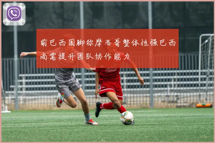 前巴西国脚称摩洛哥整体性强巴西尚需提升团队协作能力