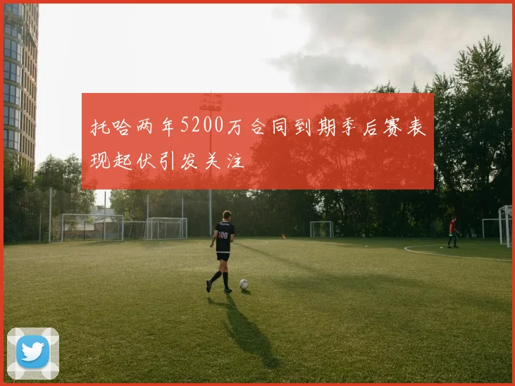 托哈两年5200万合同到期季后赛表现起伏引发关注