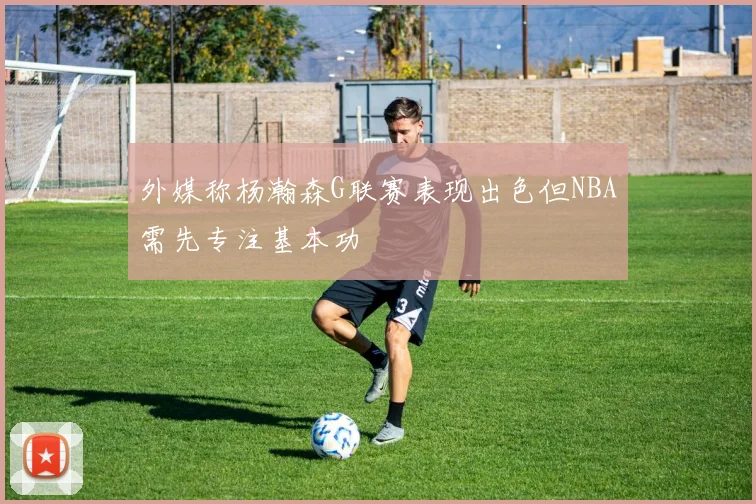 外媒称杨瀚森G联赛表现出色但NBA需先专注基本功