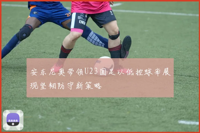 安东尼奥带领U23国足以低控球率展现坚韧防守新策略