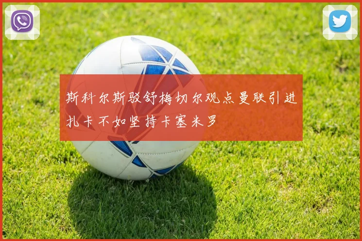 斯科尔斯驳舒梅切尔观点曼联引进扎卡不如坚持卡塞米罗