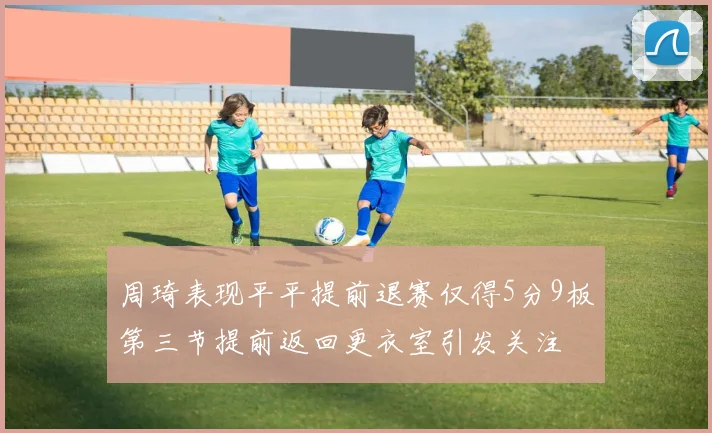 周琦表现平平提前退赛仅得5分9板第三节提前返回更衣室引发关注