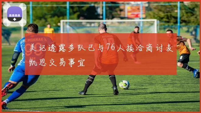 美记透露多队已与76人接洽商讨麦凯恩交易事宜