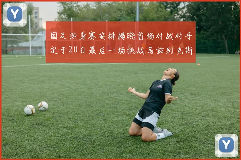 国足热身赛安排揭晓首场对战对手定于20日最后一场挑战乌兹别克斯坦