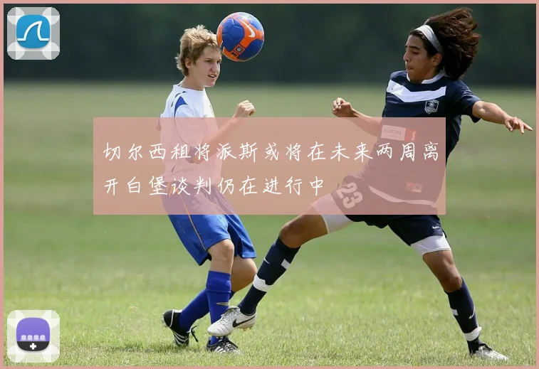 切尔西租将派斯或将在未来两周离开白堡谈判仍在进行中