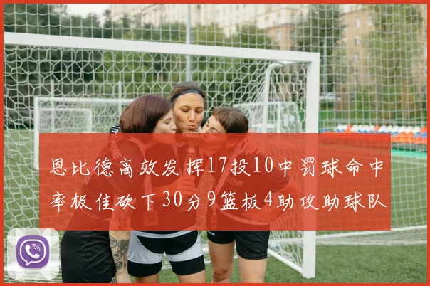 恩比德高效发挥17投10中罚球命中率极佳砍下30分9篮板4助攻助球队获胜