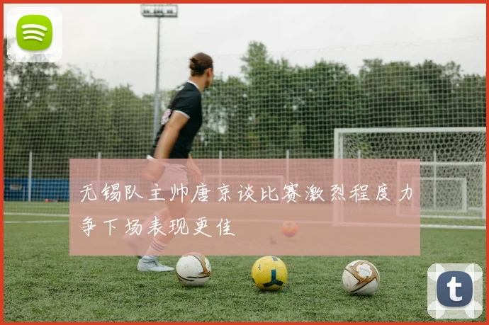 无锡队主帅唐京谈比赛激烈程度力争下场表现更佳