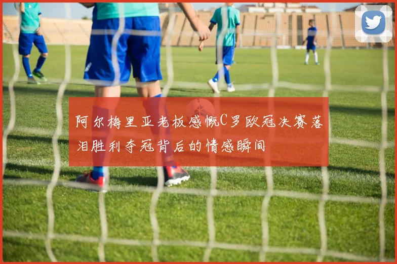 阿尔梅里亚老板感慨C罗欧冠决赛落泪胜利夺冠背后的情感瞬间