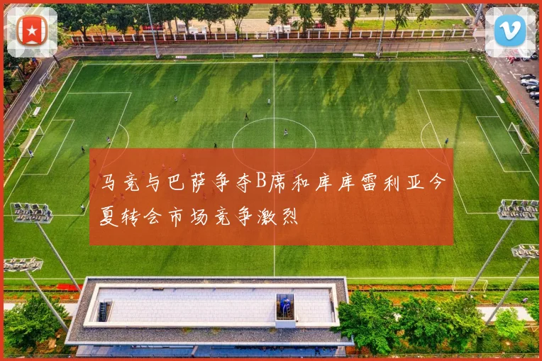 马竞与巴萨争夺B席和库库雷利亚今夏转会市场竞争激烈